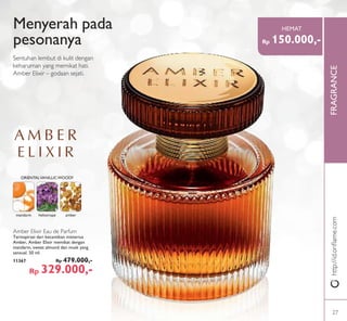 FRAGRANCE
mandarin heliotrope amber
ORIENTALVANILLICWOODY
Amber Elixir Eau de Parfum
Terinspirasi dari kecantikan misterius
Amber, Amber Elixir memikat dengan
mandarin, sweet almond dan musk yang
sensual. 50 ml.
11367 Rp 479.000,-
Rp 329.000,-
Menyerah pada
pesonanya
Sentuhan lembut di kulit dengan
keharuman yang memikat hati.
Amber Elixir – godaan sejati.
http://id.oriﬂame.com
Rp 150.000,-
HEMAT
27
 