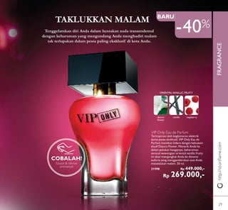 FRAGRANCE
47%OFF
Gosok & nikmati
aromanya!
COBALAH!
Tenggelamkan diri Anda dalam hentakan nada transendental
dengan keharuman yang mengundang Anda menghadiri malam
tak terlupakan dalam pesta paling eksklusif di kota Anda.
datura
ﬂower
vanilla raspberry
ORIENTALVANILLIC FRUITY
VIP Only Eau de Parfum
Terinspirasi oleh keglamoran elektrik
dunia pesta eksklusif, VIP Only Eau de
Parfum memikat indera dengan kekuatan
elusif Datura Flower. Menarik Anda ke
dalam pelukan hangatnya, keharuman
sensual wewangian oriental vanillic fruity
ini akan mengangkat Anda ke dimensi
euforia yang menggembirakan saat Anda
menaklukan malam. 50 ml.
31998 Rp 449.000,-
Rp 269.000,-
BARU
http://id.oriﬂame.com
TAKLUKKAN MALAM
-40%
29
 