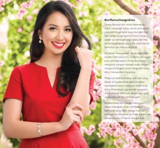 #oriﬂamechangeslives
Semua berawal dari mimpi, keberanian
untuk mengubah hidup, meraih pencapaian
yang lebih tinggi, lebih besar, dan lebih baik.
Dan setiap mimpi berarti, karena mimpi
adalah api semangat yang datang dari hati
serta menginspirasi orang lain untuk berani
bermimpi dan mewujudkannya.
Perjalanan mewujudkan mimpi tidak selalu
mudah. Oleh karena itu, Oriﬂame merayakan
para pemimpi seperti Anda, yang berani
mengubah harapan menjadi realita dengan
mengambil langkah untuk mengubah hidup
demi mewujudkan impiannya.
Melalui produk kecantikan unik kami yang
dibuat di Swedia,Anda dapat merebut
kesempatan untuk mengubah tidak hanya
hidup Anda, tetapi juga banyak orang lain
untuk menjadi lebih baik dengan cara yang
cantik, inspiratif, dan berkelanjutan.
Berama Anda, kami sungguh bersyukur
dapat melangkah untuk membangun
kehidupan yang indah, sebagai hasil dari
terwujudnya mimpi-mimpi Anda. Karena dan
bersama Anda, Oriﬂame changes lives.
3
 