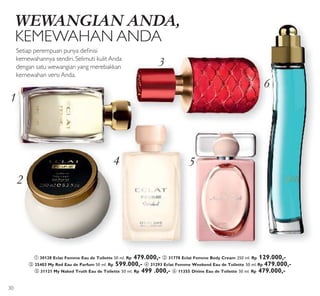 3
4 5
6
2
1
WEWANGIAN ANDA,
KEMEWAHAN ANDA
Setiap perempuan punya deinisi
kemewahannya sendiri. Selimuti kulit Anda
dengan satu wewangian yang merebakkan
kemewahan versi Anda.
ቢ 30128 Eclat Femme Eau de Toilette 50 ml. Rp 479.000,- ባ 31778 Eclat Femme Body Cream 250 ml. Rp 129.000,-
ቤ 25403 My Red Eau de Parfum 50 ml. Rp 599.000,- ብ 31293 Eclat Femme Weekend Eau de Toilette 50 ml. Rp 479.000,-
ቦ 31121 My Naked Truth Eau de Toilette 50 ml. Rp 499 .000,- ቧ 11355 Divine Eau de Toilette 50 ml. Rp 479.000,-
30
 