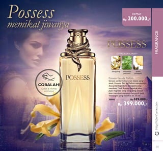 FRAGRANCE
COBALAH!
Gosok & nikmati
aromanya!
http://id.oriﬂame.com
Possessmemikat jiwanya
Possess Eau de Parfum
Sensasi pendar keharuman intens yang
abadi, Possess Eau de Parfum menebarkan
daya pikat legendaris Cleopatra yang
membuat Mark Antony betekuk lutut.
Jejak magnetis ylang ylang yang sensual
akan membuat siapapun menyerah pada
wewangian yang memikat ini. 50 ml.
30886 Rp 599.000,-
Rp 399.000,-
ylang ylang indonesian
patchouli
queen
pineapple
CHYPRE FLORAL FRUITY
Rp 200.000,-
HEMAT
31
 