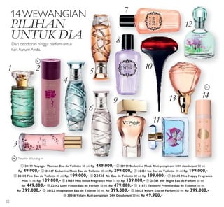 1 2
3
4
5
6
7
8
9
10
11
13
12
13 14
LAST
TIME
LAST
TIME
LAST
TIME
1414
13
1414
14WEWANGIAN
PILIHAN
UNTUK DIA
Dari deodoran hingga parfum untuk
hari harum Anda.
ቢ 30411 Voyager Woman Eau de Toilette 50 ml. Rp 449.000,- ባ 30911 Seductive Musk Anti-perspirant 24H deodorant 50 ml.
Rp 49.900,- ቤ 25447 Seductive Musk Eau de Toilette 50 ml. Rp 299.000,- ብ 22434 Ice Eau de Toilette 30 ml. Rp 199.000,-
ቦ 22435 Fire Eau de Toilette 30 ml. Rp 199.000,- ቧ 22436 Air Eau de Toilette 30 ml. Rp 199.000,- ቨ 31635 Miss Happy Fragrance
Mist 75 ml. Rp 109.000,- ቩ 31634 Miss Relax Fragrance Mist 75 ml. Rp 109.000,- ቪ 26761 VIP Night Eau de Parfum 50 ml.
Rp 449.000,- ቫ 22442 Love Potion Eau de Parfum 50 ml. Rp 479.000,- ቭ 31875 Tenderly Promise Eau de Toilette 50 ml.
Rp 399.000,- ቮ 30122 Imagination Eau de Toilette 50 ml. Rp 399.000,- ቯ 30025 Volare Eau de Parfum 50 ml. Rp 399.000,-
ተ 30046 Volare Anti-perspirant 24H Deodorant 50 ml. Rp 49.900,-
Terakhir di katalog ini
32
 