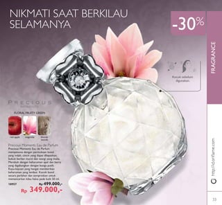 FRAGRANCE
Precious Moments Eau de Parfum
Precious Moments Eau de Parfum
mempesona dengan permukaan botol
yang indah, cincin yang dapat dilepaskan,
bubuk berlian murni dan wangi yang mulia.
Merekah dengan keharuman apel dan berry
yang digabungkan dengan bunga putih.
Kayu-kayuan yang hangat memberikan
keharuman yang lembut. Kocok botol
secara perlahan dan semprotkan untuk
memancarkan kilau halus pada kulit 50 ml.
18957 Rp 499.000,-
Rp 349.000,-
Kocok sebelum
digunakan.
NIKMATI SAAT BERKILAU
SELAMANYA
http://id.oriﬂame.com
-30%
FLORAL FRUITY GREEN
red apple magnolia blonde
woods
33
 