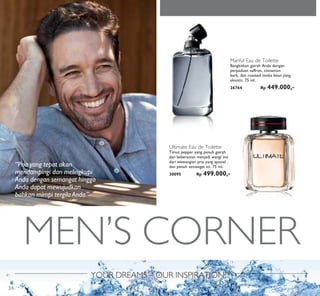 MEN’S CORNER
YOUR DREAMS – OUR INSPIRATION™
Manful Eau de Toilette
Bangkitkan gairah Anda dengan
perpaduan saffron, cinnamon
bark, dan roasted tonka bean yang
eksotis. 75 ml.
26764 Rp 449.000,-
Ultimate Eau de Toilette
Timut pepper yang penuh gairah
dan keberanian menjadi wangi inti
dari wewangian pria yang spesial
dan penuh semangat ini. 75 ml.
30095 Rp 499.000,-
“Pria yang tepat akan
mendampingi dan melingkupi
Anda dengan semangat hingga
Anda dapat mewujudkan
bahkan mimpi tergila Anda.”
34
 