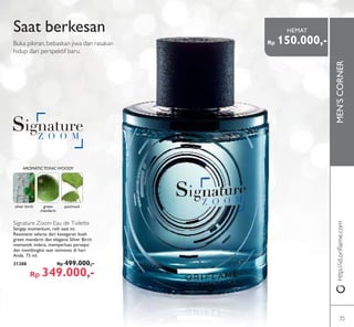 MEN’SCORNER
SKETCH IMAGESKETCH IMAGESKETCH IMAGE
Saat berkesan
Buka pikiran, bebaskan jiwa dan rasakan
hidup dari perspektif baru.
silver birch green
mandarin
patchouli
AROMATICTONICWOODY
Signature Zoom Eau de Toilette
Sergap momentum, raih saat ini.
Resonansi selaras dari kesegaran buah
green mandarin dan elegansi Silver Birch
memantik indera, memperluas persepsi
dan membingkai saat istimewa di hari
Anda. 75 ml.
31288 Rp 499.000,-
Rp 349.000,-
http://id.oriﬂame.com
Rp 150.000,-
HEMAT
35
 