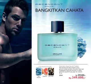 BANGKITKAN CAHATA
Ascendant Aqua Eau de Toilette
Ada kekuatan luar biasa di bawah semua
gemuruh ombak samudera. Ascendant Aqua ingin
mengingatkan Anda pada kekuatan ini melalui
keharuman grapefruit yang segar dan maskulin.
75 ml.
30540 Rp 499.000,-
Rp 349.000,-
blue
olibanum
grapefruit grey amber
CITRUS AQUEOUS FOUGERE
36
 