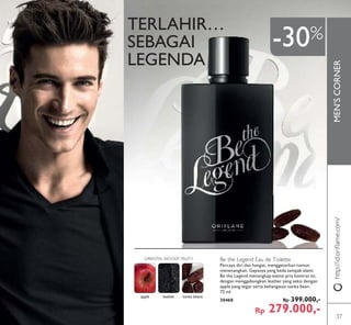 MEN’SCORNER
TERLAHIR…
SEBAGAI
LEGENDA
Be the Legend Eau de Toilette
Percaya diri dan hangat, menggetarkan namun
menenangkan. Gayanya yang beda tampak alami.
Be the Legend menangkap esensi pria kontras ini,
dengan menggabungkan leather yang seksi dengan
apple yang segar serta kehangatan tonka bean.
75 ml.
30468 Rp 399.000,-
Rp 279.000,-
http://id.oriﬂame.com/
-30%
apple leather tonka beans
ORIENTAL WOODY FRUITY
37
 