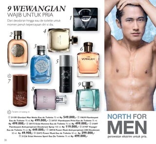 2
3
4
1
6
5
7
8
9
LAST
TIME
LAST
TIME
9 WEWANGIAN
WAJIB UNTUK PRIA
Dari deodoran hingga eau de toilette untuk
momen penuh kepercayaan diri si dia.
ቢ 31199 Giordani Man Notte Eau de Toilette 75 ml. Rp 549.000,- ባ 19639 Flamboyant
Eau de Toilette 75 ml. Rp 499.000,- ቤ 24737 Flamboyant Privé Eau de Toilette 75 ml.
Rp 499.000,- ብ 30173 Eclat Homme Eau de Toilette 75 ml. Rp 499.000,- ቦ 31697
Flamboyant Anti-perspirant Deodorant Spray 150 ml. Rp 119.000,- ቧ 21707 Voyager
Eau de Toilette 75 ml. Rp 449.000,- ቨ 30918 Power Musk Anti-perspirant 24H Deodorant
50 ml. Rp 49.900,- ቩ 25472 Power Musk Eau de Toilette 50 ml. Rp 299.000,-
ቪ 31236 Eclat Homme Sport Eau De Toilette 75 ml. Rp 499.000,- perawatan ekstrim untuk pria.
Terakhir di katalog ini
38
 