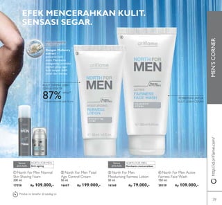 MEN’SCORNER
LAST
TIME
NORTH FOR MEN: NORTH FOR MEN:
ቢ
ባ
ቤ
ብ
Dengan Mulberry
extract –
pencerah kulit
alami. Membantu
mengurangi produksi
pigmen gelap agar
kulit tampak lebih
cerah dan merata.
EFEK MENCERAHKAN KULIT.
SENSASI SEGAR.
PEMBERSIH UNTUK
KULIT LEBIH CERAH
http://id.oriﬂame.com/
ባ North For Men Total
Age Control Cream
50 ml.
16687 Rp 199.000,-
ቢ North For Men Normal
Skin Shaving Foam
200 ml.
17358 Rp 109.000,-
Anti-ageing
Semua
jenis kulit Membantu mencerahkan
Semua
jenis kulit
ብ North For Men Active
Fairness Face Wash
150 ml.
20159 Rp 109.000,-
ቤ North For Men
Moisturising Fairness Lotion
50 ml.
16560 Rp 79.000,-
Produk ini terakhir di katalog ini
KULIT TAMPAK LEBIH
CERAH EFEKTIF
87%setuju*
* Evaluasi konsumen pada 96 pria
39
 