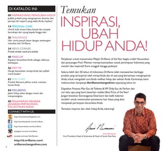 08 INSPIRASIYANG MENGUBAH HIDUP
Jadilah pribadi yang menginspirasi,dinamis,dan
percaya diri seperti yang selaluAnda impikan!
14 PERSONAL CARE
Untuk kulit terasa halus,kenyal dan tampak
bercahaya dari ujung kepala hingga kaki.
26 FRAGRANCE
Ukir cerita penuh kesan dengan wewangian
memikat dari Oriﬂame.
34 MEN’S CORNER
Produk terbaik untuk pria terbaik.
40 MAKE-UP
Rayakan kecantikanAnda sebagai adikarya
kehidupan.
56VERY ME
Hargai kecantikan remajaAnda dan jadilah
trend leader!
62 SKIN CARE
Produk Skincare pilihan untuk rutinitas
harianAnda.
84WELLBEING
Jalani hidup sehat dengan manis dan
menyenangkan.
90 PENAWARAN MENARIK
JAWABAN PERTANYAAN
KECANTIKANANDA!
DI KATALOG INI:
CONNECTWITH US:
Amir Mortazavi
Vice President, Head of Indonesia & Head of South EastAsia
http://id.oriﬂame.com/
oriﬂamechangeslives.com
http://www.facebook.com/id.oriﬂame
http://www.twitter.com/id.oriﬂame
http://www.directsellingnews.com
Instagram account: id.oriﬂame
youtube.com/user/idoriﬂametv
EUROPEAN
BEAUTY COMPANY
SELLING DIRECT
Temukan
INSPIRASI,
UBAH
HIDUPANDA!
Perjalanan untuk menemukanWajah Oriﬂame of theYear begitu indah! Kecantikan
dan perjuangan Putri Mentari merepresentasikan sosok perempuan Indonesia yang
mandiri dan inspiratif.Kami sungguh bangga padanya!
Selama lebih dari 30 tahun di Indonesia,Oriﬂame telah menawarkan berbagai
produk yang terisnpirasi oleh mimpiAnda dan di saat yang bersamaan menginspirasi
Anda untuk mengubah caraAnda melihat hidup dan sekitarAnda.Karenanya,kami
meluncurkan kampanye #oriﬂamechangeslives sepanjang tahun ini.
Dapatkan Possess Man Eau deToilette &VIP Only Eau de Parfum dan
cari tahu apa yang kami tawarkan melalui Best Price of theYear!
Jangan lewatkan Extravaganza Deal kami dan balik halaman
terakhir untuk menemukan penawaran luar biasa yang akan
menjawab pertanyaan kecantikanAnda.
Temukan inspirasi dan ubah hidupAnda,sekarang!
4
 