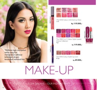 MAKE-UP
YOUR DREAMS – OUR INSPIRATION™
The ONE Colour Unlimited Lip Gloss
5 ml.
Rp 119.000,-
30638
Nude
Conﬁdence
30639
All Day
Pink
30640
Rose
Unlimited
30641
True
Blush
30642
Peach
Evermore
30643
Pink
Boost
30644
Very
Fuchsia
30645
Plum
Beyond
31439RealRed
The ONE Colour Stylist Lip Liner
0,3 gr.
Rp 69.000,-
The ONE 5-in-1 Colour Stylist Lipstick
Intense Collection
4 gr.
Rp 119.000,-
32238
Electric
Crimson
32237
Berry
Blast
32239
Daring
Lilac
32240
Rose
Ray
32241
Orange
Pop
32242
Flamingo
Fuchsia
32243
Sunset
Red
32244
Vivid
Violet
32245
Coral
Burst
32246
Rouge
Attract
32245CoralBurst
“Orﬁlame ingin merayakan
warna yang ikut
menciptakan adikarya
kehidupan dengan
kecantikan individual kita.”
30643PinkBoost
31439
Real Red
31435
Perfect
Pink
31437
Vibrant
Pink
31438
Coral
Ideal
31434
Spicy
Nude
40
 