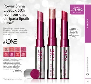 http://id.oriﬂame.comhttp://id.oriﬂame.comMAKE-UP
Kilau bibir yang impresif dengan
MetaShine Pearls yang memantulkan
untuk menambah kesan berkilau dan
gemerlap.
The ONE Power Shine Lipstick
Lipstik dengan coverge medium
dengan warna - warna pearly dan
ultra-reﬂective MetaShine pearls
untuk kilau cemerlang. Dengan infusi
Lip Kiss Complex yang merawat
untuk bibir cantik berkilau yang
terasa halus dan lembut. 1,7 gr.
Rp 119.000,-
Power Shine
Lipstick 50%
lebih berkilau
daripada lipstik
biasa*
30433
Pink
Dazzle
30435
Vibrant
Blush
30438
Raspberry
Sorbet
30439
Brilliant
Fuchsia
30440
Glazed
Currant
30441
Red
Ovation
30442
Trendy
Berry
30431
Pink
Hypnotic
Rp 75.000,-
HANYA
per produk
*diuji dengan pengukur kecemerlangan
LIP KISS
COMPLEX &
SPF 12 yang
melindungi dan
menghidrasi:bibir
yang terasa lembut,
tampak
lebih berkilau
30431PinkHypnotic
30438RaspberrySorbet
30442TrendyBerry
41
 