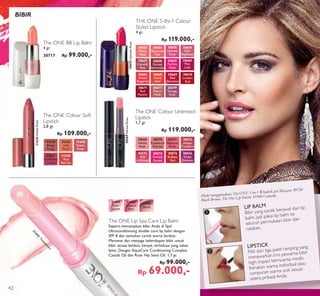 ³
·
Model menggunakan: The ONE 5-in-1 WonderLash Mascara 30720
Black Brown, The One Lip Palette 31940 Catwalk.
LIP BALM
Bibir yang cantik berawal dari lip
balm, jadi pakai lip balm ke
seluruh permukaan bibir dan
ratakan.
LIPSTICK
Pilih dari tiga palet ramping yang
menawarkan trio pewarna bibir
high impact bernuansa modis.
Kenakan warna individual atau
campuran warna unik sesuai
selera pribadi Anda.
The ONE Lip Spa Care Lip Balm
Seperti memanjakan bibir Anda di Spa!
Ultraconditioning double core lip balm dengan
SPF 8 dan sentuhan cantik warna lembut.
Merawat dan menjaga kelembapan bibir untuk
bibir terasa lembut, kenyal, terhidrasi yang tahan
lama. Dengan AquaCare Conditioning Complex,
Canola Oil dan Rose Hip Seed Oil. 1,7 gr.
Rp 99.000,-
Rp 69.000,-
31442
Trans-
parent
31442
Transparent
31444
Nude
31443
Natural
Pink
The ONE BB Lip Balm
4 gr.
30717 Rp 99.000,-
THE ONE 5-IN-1 Colour
Stylist Lipstick
4 gr.
Rp 119.000,-
30655UptownRose
BIBIR
The ONE Colour Unlimited
Lipstick
1,7 gr.
Rp 119.000,-
30569
Inﬁnite
Rose
31624
Beige
Taupe
30570
Rosewood
Eternity
31625
Soft
Peach
30571
Absolute
Blush
31626
Sweet
Rose
31626SweetRose
30572
Always
Cranberry
30573
Pink
Unlimited
31627
Cranberry
Cream
30574
Fuchsia
Excess
31628
Red
Berries
30575
Endless
Red
30576
Violet
Extreme
30569InﬁniteRose
The ONE Colour Soft
Lipstick
2,8 gr.
Rp 109.000,-
30657
Catwalk
Pink
30653
Pretty
Petal
30658
Garnet
Attraction
30656
Pink
Mayﬂower
30654
Showcase
Pink
30659
Fuchsia
Hype
30655
Uptown
Rose
30660
Pink
Lady
30667
Sweet
Tangerine
30668
Coral
Ideal
30669
Red
Devotion
30677
Warm
Nude
30670
London
Red
30671
Red
Passion
30679
Vintage
Rose
42
 