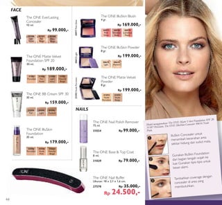 ³
·
»
Tambahkan coverage dengan
concealer di area yang
membutuhkan.
Gunakan IlluSkin Foundation
dari bagian tengah wajah ke
luar. Gunakan tipis-tipis untuk
kesan alami.
IlluSkin Concealer untuk
menambah kecerahan area
sekitar hidung dan sudut mata.
Model menggunakan: The ONE Matte Velvet Foundation SPF 20
31587 Porcelain, The ONE IlluSkin Concealer 30616 Nude
Pink.
The ONE Nail Buffer
Ukuran: 18 x 2,1 x 1,6 cm.
27570 Rp 35.000,-
Rp 24.500,-
NAILS
FACE
The ONE Nail Polish Remover
75 ml.
31034 Rp 99.000,-
The ONE Base & Top Coat
8 ml.
31029 Rp 79.000,-
The ONE IlluSkin Blush
4 gr.
Rp 169.000,-
30977
Pink
Glow
30977PinkGlow
30978
Shimmer
Rose
30979
Luminous
Peach
31587
Porcelain
31588
Fair
Nude
31589
Light
Ivory
31591
Natural
Beige
The ONE Matte Velvet
Foundation SPF 20
30 ml.
Rp 189.000,-
The ONE BB Cream SPF 30
30 ml.
Rp 159.000,-
31594
Fair
31595
Light
31596
Medium
30596
Porcelain
30598
Nude
Pink
30600
Natural
Beige
The ONE IlluSkin
Foundation
30 ml.
Rp 179.000,-
31166
Light
Nude
31168
Deep
Beige
31167
Fair
Beige
The ONE EverLasting
Concealer
10 ml.
Rp 99.000,-
The ONE IlluSkin Powder
8 gr.
Rp 199.000,-
30612
Light
30612Light
30613
Medium
31593
Nude
Beige
31592
Nude
Porcelain
31592NudePorcelain
The ONE Matte Velvet
Powder
8 gr.
Rp 199.000,-
44
 