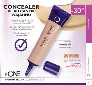 MAKE-UPhttp://id.oriﬂame.com
-30%
Concealer yang
menambah
KECERAHAN di area
bawah mata dan
menyamarkan sembab*
CONCEALER
KILAU CANTIK
WAJAHMU
The ONE IlluSkin Concealer
10 ml.
Rp 89.000,-
Rp 62.500,-
30615
Fair Light
30616
Nude Pink
30617
Nude Beige
EVERYDAY BEAUTY – ILLUSKIN CONCEALER
HaloLightTechnology™ untuk kulit
yang tampak mulus berkilau
Coverage yangAnda inginkan untuk
hasil yang tampak segar alami
formula bebas minyak,
mengurangi kilap
* Uji konsumen pada 104 wanita
45
 