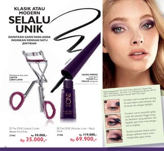 ቢ
ባ
3
1
2
³
·
»
Gunakan warna yang lebih gelap
mulai dari kelopak hingga tulang
alis. Basahkan ujung aplikator dan
tegaskan garis bulu mata dengan
warna tergelap.
Gunakan warna yang lebih terang
di sudut dalam, pada kelopak, dan
di bawah alis sebagai highlight.
Terakhir, padukan kedua warna
dengan aplikator besar untuk
menghasilkan gaya smoky.
31586
Black
ቢ The ONE Eyelash Curler
Ukuran:11 x 3,7 cm.
27442 Rp 59.000,-
Rp 35.000,-
ባ The ONE Wonder Liner - Black
2,5 ml
31586 Rp 119.000,-
Rp 69.900,-
UJUNG MIRING
untuk garis
TEGAS Atau
HALUS sempurna
DAPATKAN GARISYANG ANDA
INGINKAN DENGAN SATU
JENTIKAN
Model menggunakan: The ONE Colour Match Eye Shadow Duo
30973 Pink Mauve , The ONE 5-in-1 WonderLash Mascara 30719
Black, The ONE IlluSkin Concealer 30615 Fair Light.
KLASIK ATAU
MODERN
SELALU
UNIK
Membentuk bulu mata
LENTIK
LEBIH LAMA
46
 