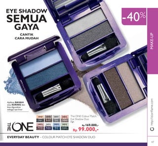 MAKE-UP
-40%
EVERYDAY BEAUTY – COLOUR MATCH EYE SHADOW DUO
EYE SHADOW
SEMUA
GAYA
CANTIK
CARA MUDAH
Aplikasi BASAH
atau KERING dan
bisa digunakan
sebagai eye liner
The ONE Colour Match
Eye Shadow Duo
2 gr.
Rp 169.000,-
Rp 99.000,-
30969
Black
Pearl
30970
Bronzed
Brown
30970 Bronzed Brown
30971
Silver
Grey
30971SilverGrey
30972
Rose
Taupe
30973
Pink
Mauve
30974
Midnight
Purple
30975
Denim
Blue
30975DenimBlue
30976
Forest
Green
http://id.oriﬂame.com
47
 
