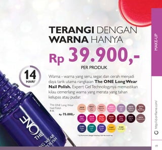 MAKE-UP
31484
DeepSea
The ONE Long Wear
Nail Polish
8 ml.
Rp 75.000,-
31484
Deep
Sea
31485
Lush
Ivy
31486
Purple
Rain
31487
Sundance
31488
Limelight
30529
Red Sky
at Night
30527
Night
Orchid
30528
Fuchsia
Allure
30530
London
Red
30531
Ruby
Rouge
30533
Cherry
Chic
30534
Cappuccino
30520
Tiramisu
30521
Ice
Pink
30522
Ballerina
Rose
30523
Strawberry
Cream
30524
Lilac
Silk
30525
Mulberry
Mauve
30526
Rose
Diamond
TERANGI DENGAN
WARNA HANYA
14HARI*
Rp 39.900,-
Warna - warna yang seru, segar, dan cerah menjadi
daya tarik utama rangkaian The ONE LongWear
Nail Polish. Expert GelTechnologynya memastikan
kilau cemerlang warna yang merata yang tahan
kelupas atau pudar.
* Uji Konsumen (dengan base/top coat dan touch-up)
http://id.oriﬂame.com/
PER PRODUK
49
 