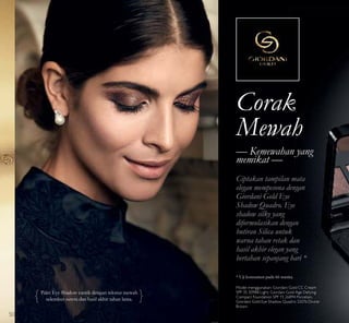 Corak
Mewah
Ciptakan tampilan mata
elegan mempesona dengan
Giordani Gold Eye
Shadow Quadro. Eye
shadow silky yang
diformulasikan dengan
butiran Silica untuk
warna tahan retak dan
hasil akhir elegan yang
bertahan sepanjang hari *
— Kemewahan yang
memikat —
Palet Eye Shadow cantik dengan tekstur mewah
selembut sutera dan hasil akhir tahan lama.
* Uji konsumen pada 66 wanita.
Model menggunakan: Giordani Gold CC Cream
SPF 35 30988 Light, Giordani Gold Age Defying
Compact Foundation SPF 15 26894 Porcelain,
Giordani Gold Eye Shadow Quadro 32076 Divine
Brown.
50
 