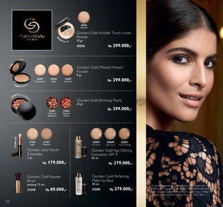 Giordani Gold Bronzing Pearls
25 gr.
Rp 299.000,-32081
Natural
Radiance
32083
Natural
Peach
Giordani Gold Powder
Brush
panjang 12 cm.
23258 Rp 89.000,-
32083 Natural Peach
Model menggunakan: Giordani Gold CC Cream SPF 35
30988 Light, Giordani Gold Mineral Pressed Powder 31808
Light, Giordani Gold Bronzing Pearls 32083 Natural Peach,
Giordani Gold LusciousVolume Mascara 31151 Black
Giordani Gold Secret
Concealer
2 gr.
Rp 179.000,-
31366
Light
31367
Medium
31366Light
Giordani Gold Invisible Touch Loose
Powder
10 gr.
30556 Rp 299.000,-
30556
Natural
30
556 Natural
Giordani Gold Perfecting
Make Up Base
30 ml.
32058 Rp 279.000,-
Giordani Gold Age Defying
Foundation SPF 8
30 ml.
Rp 279.000,-
32047
Porcelain
32049
Light Ivory
32051
Natural Beige
31808
Light
32057
Translucent
31809
Natural
Giordani Gold Mineral Pressed
Powder
9 gr.
Rp 299.000,-
31809 Natural
52
 
