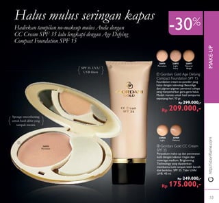 MAKE-UP
ቢ
ባ
http://id.oriﬂame.com
-30%
Halus mulus seringan kapas
Hadirkan tampilan no-makeup mulus Anda dengan
CC Cream SPF 35 lalu lengkapi dengan Age Defying
Compact Foundation SPF 15
ባ Giordani Gold CC Cream
SPF 35
Perpaduan make-up dan perawatan
kulit dengan tekstur ringan dan
coverage medium. Brightening
Technology yang dipatenkan
membantu kulit tampak lebih bersih
dan berkilau. SPF 35. Tabir UVA/
UVB. 40 ml.
Rp 249.000,-
Rp 175.000,-
ቢ Giordani Gold Age Defying
Compact Foundation SPF 15
Foundation cream-to-powder yang
halus dengan teknologi BeautAge
dan pigmen-pigmen pemantul cahaya
yang menyamarkan garis-garis halus.
Mudah merata untuk hasil sempurna
sepanjang hari. 10 gr.
Rp 299.000,-
Rp 209.000,-
30988
Light
26894
Porcelain
26894
Porcelain
30989
Natural
26895
Light
Ivory
26897
Natural
BeigeSPF 35. UVA/
UVB ﬁlters
Sponge smoothening
untuk hasil akhir yang
tampak merata
53
 