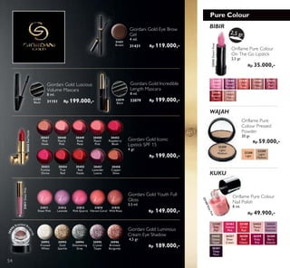 Pure Colour
KUKU
WAJAH
BIBIR
Oriflame Pure Colour
On The Go Lipstick
2,5 gr.
Rp 35.000,-
2,5 gr.
23543
Desert
Rose
23208
Light
23545
Coral
Rose
23546
Vintage
Rose
23549
Vintage
Nude
23547
Rich
Red
23548
Radiant
Red
23543DesertRose
23544
Warm
Fuchsia
23209
Light/
Medium
23209
Light/
Medium
Oriflame Pure Colour
Nail Polish
8 ml.
Rp 49.900,-
23168
Coral
Red
26258
Red
Classic
24424
Lavender
Shimmer
26260
Berry
Intense
23163
Intense
Pink
26257
Sheer
Cream
23160
Baby
Pink
23160BabyPink
24423
Pastel
Pink
26259
Ruby
Pink
24425
Glossy
Taupe
26261
Deep
Plum
Oriflame Pure
Colour Pressed
Powder
20 gr.
Rp 59.000,-
Giordani Gold Luscious
Volume Mascara
8 ml.
31151 Rp 199.000,-
Giordani Gold Eye Brow
Gel
4 ml.
31431 Rp 119.000,-
31431
Brown
32079
Black
Giordani Gold Incredible
Length Mascara
8 ml.
32079 Rp 199.000,-31151
Black
30993
Gold
Sparkle
30994
Shimmering
Grey
30995
Crystal
Taupe
30996
Bronzed
Burgundy
30992
Frosted
White
Giordani Gold Luminous
Cream Eye Shadow
4,5 gr.
Rp 189.000,-
3099
6 Bronzed Bu
rgundy
31811
Sheer Pink
31811SheerPink
31812
Lavende
31813
Pink Quartz
31814
Vibrant Coral
31815
Wild Rose
Giordani Gold Youth Full
Gloss
3,5 ml.
Rp 149.000,-
30447
Pink
Nude
30448
Pearly
Pink
30449
Rose
Petal
30450
Peach
Pink
30452
Raspberry
Blush
30453
Fuchsia
Divine
30454
True
Red
30455
Red
Fatale
30455RedFatale
30457
Lavender
Lustre
30458
Copper
Shine
Giordani Gold Iconic
Lipstick SPF 15
4 gr.
Rp 199.000,-
54
 