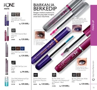 ቤ
MAKE-UP
ቢ
ባ
http://id.oriﬂame.com
31473
Black
32035
Black
31474
Black
Plum
MATA
ባ The ONE 5-in-1
Wonder Lash Waterproof
of Mascara - Black
8 ml.
31492 Rp 129.000,-
ቤ The ONE Eyes Wide
Open Mascara
8 ml.
Rp 129.000,-
31492
Black
ቢ The ONE Instant
Extensions Mascara
8 ml.
32035 Rp 129.000,-
30719
Black
30460
Black
30720
Black
Brown
The ONE Volume Blast
Mascara
8 ml.
30460 Rp 129.000,-
The ONE 5-in-1
WonderLash Mascara
8 ml.
Rp 129.000,-
The ONE Eye Liner Stylo
0,8 ml.
Rp 139.000,-
30476
Brown
30475
Black
30477
Blue
The ONE Gel Eye Liner
Pencil
0,5 gr.
32091 Rp 99.000,-
32091
Black
BIARKAN IA
BERKEDIPDengan maskara-maskara ini,
tidak ada yang tidak mungkin
untuk bulu mataAnda.
** Diuji secara klinis
Lebih lentik 58° mata
tampak 30% lebih lebar**
Tampak lebih Panjang 74%!*
* Melewati uji klinis
dengan pembanding
bulu mata polos.
SIKAT BERSISI GANDA - sikat
pendek untuk MENGANGKAT
dan MELENTIKKAN, sikat panjang
untuk MEMISAHKAN dan
MEMANJANGKAN.
The ONE Waterproof Eye
Make-up Remover
100 ml.
32138 Rp 109.000,-
55
 