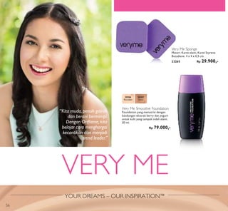 YOUR DREAMS – OUR INSPIRATION™
VERY ME
Very Me Sponge
Materi: Karet alami, Karet Styrene
Butadiene. 4 x 4 x 0,5 cm.
23265 Rp 29.900,-
20386
Porcelain
20387
Ivory
Very Me Smoothie Foundation
Foundation yang menutrisi dengan
kandungan ekstrak berry dan yogurt
untuk kulit yang tampak indah alami.
30 ml.
Rp 79.000,-
“Kita muda, penuh gairah
dan berani bermimpi.
Dengan Oriﬂame, kita
belajar cara menghargai
kecantikan dan menjadi
trend leader.”
56
 