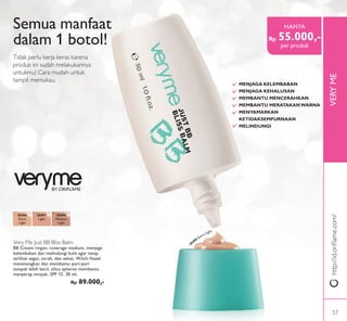 VERYME
BY ORIFLAME
Semua manfaat
dalam 1 botol!
Tidak perlu kerja keras karena
produk ini sudah melakukannya
untukmu! Cara mudah untuk
tampil memukau.
http://id.oriﬂame.com/
Very Me Just BB Bliss Balm
BB Cream ringan, coverage medium, menjaga
kelembaban dan melindungi kulit agar tetap
terlihat segar, cerah, dan sehat. Witch Hazel
menenangkan dan membantu pori-pori
tampak lebih kecil, silica spheres membantu
menyerap minyak. SPF 12. 30 ml.
Rp 89.000,-
30496
Extra
Light
30497
Light
30498
Medium
Light
MENJAGA KELEMBABAN
MENJAGA KEHALUSAN
MEMBANTU MENCERAHKAN
MEMBANTU MERATAKANWARNA
MENYAMARKAN
KETIDAKSEMPURNAAN
MELINDUNGI
Rp 55.000,-
HANYA
per produk
30496 Extra Light
57
 