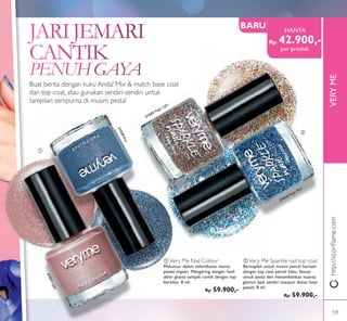 ቢ
ባ
OFFOFF
VERYME
Buat berita dengan kuku Anda! Mix & match base coat
dan top coat, atau gunakan sendiri-sendiri untuk
tampilan sempurna di musim pesta!
ቢ Very Me Nail Colour
Meluncur dalam kelembutan warna
pastel impian. Mengering dengan hasil
akhir glossy tampak cantik dengan top
berkilau. 8 ml.
Rp 59.900,-
ባ Very Me Sparkle nail top coat
Bersiaplah untuk musim penuh keriaan
dengan top coat penuh kilau. Sesuai
untuk pesta dan menambahkan nuansa
glamor baik sendiri ataupun diatas base
pastel. 8 ml.
Rp 59.900,-
31920Blue
31921Light
31924 Magic Blue
31925 Magic Light
http://id.oriﬂame.com
Rp 42.900,-
HANYA
BARU
per produk
59
 