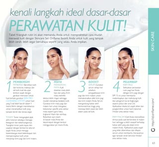 SKINCAREhttp://id.oriﬂame.com/
MATA
PERAWATAN
MATA: Kulit
disekitar mata lebih
tipis dan peka. Krim
mata memiliki
tekstur lebih ringan sehingga
mudah menyerap kedalam kulit.
Gunakan krim mata pagi dan
malam hari untuk mengatasi
kebutuhan spesiik area sekitar
mata seperti garis halus,
lingkaran hitam dan sembap.
Bubuhkan eye cream
di bawah mata Anda dan
tepuk-tepuk dengan lembut
menggunakan jari manis Anda.
BOOST
SERUM: Gunakan
serum setiap hari
sebelum
pengaplikasian krim
pagi dan krim malam untuk
memaksimalkan efek krim pagi
dan krim malam Anda. Serum
mengandung bahan aktif
berkonsentrasi tinggi yang
meresap lebih cepat dan lebih
dalam pada sel kulit.
PEMBERSIH
PEMBERSIH: Bersihkan kulit
dari kotoran, makeup dan
sel kulit mati lalu pijat
lembut wajah dengan
gerakan memutar. Untuk
hasil terbaik, gunakan SKIN PRO
CLEANSING SYSTEM untuk hasil
yang 5 kali lebih bersih dalam 1
menit.Akhiri dengan membilasnya
untuk menampilkan kulit yang
tampak bersih dan terasa segar.
TONER: Toner mengangkat jejak
akhir kotoran sekaligus menjaga
kesegaran dan kekencangannya.
Tuangkan toner pada kapas dan
usapkan dengan lembut ke seluruh
wajah Anda untuk menjaga
keseimbangan level kelembapan dan
mempersiapkan kulit untuk
menyerap krim pagi dan krim malam.
PELEMBAP
KRIM PAGI:
Selesaikan perawatan
rutin pagi hari Anda
dengan krim pagi dengan
SPF 15 ini untuk membantu
melembapkan dan melindungi kulit
dari pengaruh buruk lingkungan
seperti polusi dan sinar UV.
Aplikasikan diseluruh wajah, leher dan
pangkal leher untuk hasil maksimal.
Hindari area sekitar mata.
KRIM MALAM: Kulit Anda memulihkan
dirinya pada saat beristirahat di malam
hari, sehingga ia lebih reseptif terhadap
bahan aktif yang ada dalam krim
malam Anda. Aplikasikan pada wajah
yang telah dibersihkan dan dilapisi
serum untuk membantu merawatnya
agar tampak cerah bersinar. Hindari
area sekitar mata.
1 3 42
Tabel 4-langkah rutin ini akan memandu Anda untuk mempraktekan cara mudah
merawat kulit dengan Skincare Set Oriflame favorit Anda untuk kulit yang tampak
lebih cerah, lebih segar bercahaya seperti yang selalu Anda impikan.
PERAWATAN KULIT!
kenali langkah ideal dasar-dasar
63
 
