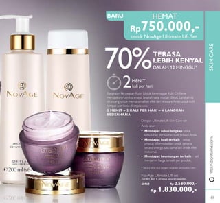 SKINCARE
HEMAT
Dengan Ultimate Lift Skin Care set
Anda akan:
• Mendapat solusi lengkap untuk
kebutuhan perawatan kulit pribadi Anda.
• Mendapat hasil terbaik - setiap
produk diformulasikan untuk bekerja
secara sinergis satu sama lain untuk efek
maksimal.
• Mendapat keuntungan terbaik - set
menjamin harga terbaik per produk.
* Secara klinis diuji dengan rangkaian perawatan rutin
2MENIT
kali per hari
Rangkaian Perawatan Rutin Untuk Keremajaan Kulit Oriﬂame
merupakan rutinitas empat langkah yang mudah diikuti. Langkah ini
dirancang untuk memaksimalkan efek dari skincare Anda untuk kulit
tampak luar biasa di segala usia.
2 MENIT – 2 KALI PER HARI – 4 LANGKAH
SEDERHANA
BARU
http://id.oriﬂame.com/
Rp750.000,-
70%TERASA
LEBIH KENYAL
DALAM 12 MINGGU*
NovAge Ultimate Lift set
Terdiri dari 6 produk ukuran standar.
28968 Rp 2.580.000,-
Rp 1.830.000,-
untuk NovAge Ultimate Lift Set
65
 