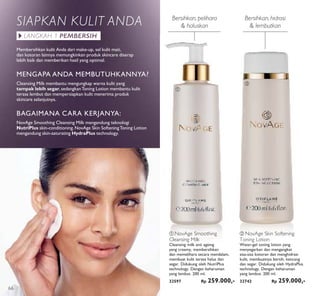 ቢ
ባ
Bersihkan, pelihara
& haluskan
Bersihkan, hidrasi
& lembutkan
MENGAPA ANDA MEMBUTUHKANNYA?
Cleansing Milk membantu mengungkap warna kulit yang
tampak lebih segar, sedangkanToning Lotion membantu kulit
terasa lembut dan mempersiapkan kulit menerima produk
skincare selanjutnya.
Membersihkan kulit Anda dari make-up, sel kulit mati,
dan kotoran lainnya memungkinkan produk skincare diserap
lebih baik dan memberikan hasil yang optimal.
BAGAIMANA CARA KERJANYA:
NovAge Smoothing Cleansing Milk mengandung teknologi
NutriPlus skin-conditioning. NovAge Skin SofteningToning Lotion
mengandung skin-saturating HydraPlus technology.
SIAPKAN KULIT ANDA
LANGKAH 1 PEMBERSIH
ቢ NovAge Smoothing
Cleansing Milk
Cleansing milk anti ageing
yang creamy, membersihkan
dan memelihara secara mendalam,
membuat kulit terasa halus dan
segar. Didukung oleh NutriPlus
technology. Dengan keharuman
yang lembut. 200 ml.
32597 Rp 259.000,-
ባ NovAge Skin Softening
Toning Lotion
Water-gel toning lotion yang
menyegarkan dan mengangkat
sisa-sisa kotoran dan menghidrasi
kulit, membuatnya bersih, kencang
dan segar. Didukung oleh HydraPlus
technology. Dengan keharuman
yang lembut. 200 ml.
32742 Rp 259.000,-
66
 