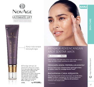 ቤ
SKINCAREhttp://id.oriﬂame.com/
Kontur mata tampak
kencang & tegas
BARU
MENJAGA KEKENCANGAN
AREA SEKITAR MATA
Kulit di sekitar mata lebih halus. Krim mata memiliki tekstur
ringan dan lebih mudah menembus ke dalam kulit.
LANGKAH 2 MATA
MENGAPA ANDA MEMERLUKANNYA?
Merawat kekencangan,menyamarkan garis-garis halus
di sekitar mata, dan menjaga kontur mata*1
.
BAGAIMANA CARA KERJANYA:
TeknologiAspartoLift merawat keremajaan sel-sel ﬁbroblast,
Kafein membantu menyegarkan dan merawat kelenturan
area bawah mata,sementara Blurrers & luminisers
membuat kulit tampak cantik.
*1
Uji konsumen
ቤ NovAge Ultimate Lift
Advanced Lifting Eye Cream
Krim mata yang ringan terasa halus
selembut sutera, didukung oleh
AspartoLift dan phytoCELL.
Membuat kulit di sekitar mata terasa
lebih kencang, tampak terangkat
dan elastisitas terasa meningkat
untuk kontur mata nampak lebih
segar dengan kerut tersamar.
Bebas wewangian. 15 ml.
31542 Rp 419.000,-
MERAWAT KENDUR & KEKENCANGAN
67
 
