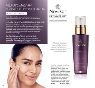 NovAge Ultimate Lift Lifting
Concentrate Serum
Superserum sehalus sutera, yang
mengandung teknologi paten
AspartoLift dan Tripeptide Complex.
Menjaga kekencangan dan keketatan
struktur kulit, merawat elastisitas
dengan maksimal dan menyamarkan
kerut. Kontur wajah tampak lebih
tegas dari hari ke hari. Menjaga
kehalusan untuk kulit tampak cantik.
Dengan keharuman lembut. 30 ml.
31543 Rp 725.000,-
MERAWAT KENDUR & KEKENCANGAN
MEMAKSIMALKAN
PENGARUH PRODUK ANDA
Merawat elastisitas
dan tampilan kontur
tegas & menyebarkan
cahaya untuk hasil akhir
tampak bercahaya
BAGAIMANA CARA KERJANYA:
TeknologiAspartoLift menjaga keremajaan ﬁbroblast,
Tri-Peptide Complex mengurangi keriput, Optical blurrers
& Luminisers membuat kulit tampak halus.
MENGAPA ANDA MEMBUTUHKANNYA?
Membantu melembutkan,menghaluskan,dan menyebarkan
cahaya untuk hasil akhir bercahaya.Seiring waktu, terbukti secara
klinis untuk membantu mengencangkan,memaksimalkan
elastisitas alami, dan secara signiﬁkan menyamarkan keriput
yang dalam untuk kulit yang tampak halus,terasa kenyal
dan kontur tampak tegas.
Serum diformulasikan dengan teknologi terkonsentrasi
untuk memaksimalkan efek krim pagi dan krim malam Anda.
LANGKAH 3 BOOST
68
 