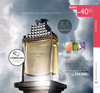 INFOCUShttp://id.oriﬂame.com/
OFF ON
Dengan Safety Lock
TERINSPIRASI OLEH LEGENDA SPARTACUS
Possess Man Eau de Toilette
Sebuah wewangian kharismatik yang
merebakkan harumnya prestasi melalui
aroma Grapefruit, dan Laurel Oil yang segar
menggigit berpadu dengan Orris yang
memabukkan,seperti sensasi sentuhan es
pada kulitnya yang hangat.Bagi seorang pria
dengan semangat Spartacus,yang
ditakdirkan untuk memiliki dunia! 75 ml.
31825 Rp 599.000,-
Rp 359.000,-
unripened
grapefruit
laurel leaf
scent
orris
ORIENTAL FOUGERE
Gosok & nikmati
aromanya!
COBALAH!
BARU
-40%
7
 