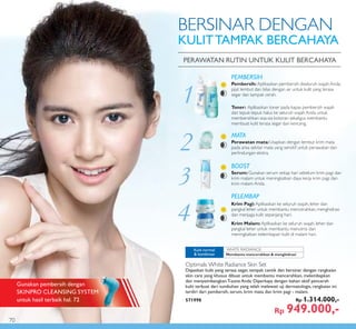 1
WHITE RADIANCE:
2
3
4
PEMBERSIH
Pembersih: Aplikasikan pembersih diseluruh wajah Anda,
pijat lembut dan bilas dengan air untuk kulit yang terasa
segar dan tampak cerah.
Toner: Aplikasikan toner pada kapas pembersih wajah
dan tepuk-tepuk halus ke seluruh wajah Anda untuk
membersihkan sisa-sia kotoran sekaligus membantu
membuat kulit terasa segar dan kencang.
MATA
Perawatan mata:Usapkan dengan lembut krim mata
pada area sekitar mata yang sensitif untuk perawatan dan
perlindungan ekstra.
BOOST
Serum:Gunakan serum setiap hari sebelum krim pagi dan
krim malam untuk meningkatkan daya kerja krim pagi dan
krim malam Anda.
PELEMBAP
Krim Pagi:Aplikasikan ke seluruh wajah, leher dan
pangkal leher untuk membantu mencerahkan, menghidrasi
dan menjaga kulit sepanjang hari.
Krim Malam:Aplikasikan ke seluruh wajah, leher dan
pangkal leher untuk membantu menutrisi dan
meningkatkan kelembapan kulit di malam hari.
PERAWATAN RUTIN UNTUK KULIT BERCAHAYA
BERSINAR DENGAN
KULITTAMPAK BERCAHAYA
Membantu mencerahkan & menghidrasi
Kulit normal
& kombinasi
Optimals White Radiance Skin Set
Dapatkan kulit yang terasa segar, tampak cantik dan bersinar dengan rangkaian
skin care yang khusus dibuat untuk membantu mencerahkan, melembapkan
dan menyeimbangkan T-zone Anda. Diperkaya dengan bahan aktif pencerah
kulit terbuat dari tumbuhan yang telah melewati uji dermatologis, rangkaian ini
terdiri dari pembersih, serum, krim mata dan krim pagi - malam.
571998 Rp 1.314.000,-
Rp 949.000,-
Gunakan pembersih dengan
SKINPRO CLEANSING SYSTEM
untuk hasil terbaik hal. 72
70
 