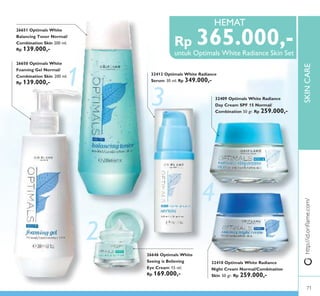 1
3
4
2
SKINCARE
32409 Optimals White Radiance
Day Cream SPF 15 Normal/
Combination 50 gr. Rp 259.000,-
32410 Optimals White Radiance
Night Cream Normal/Combination
Skin 50 gr. Rp 259.000,-
26651 Optimals White
Balancing Toner Normal/
Combination Skin 200 ml.
Rp 139.000,-
26650 Optimals White
Foaming Gel Normal/
Combination Skin 200 ml.
Rp 139.000,-
32412 Optimals White Radiance
Serum 30 ml. Rp 349.000,-
26646 Optimals White
Seeing is Believing
Eye Cream 15 ml.
Rp 169.000,-
http://id.oriﬂame.com/
untuk Optimals White Radiance Skin Set
HEMAT
Rp 365.000,-
Beli Optimals White Radiance Skin Set
HEMAT
71
 