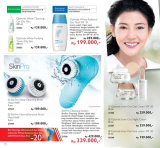 WHITE RADIANCE:CLEANSERS/TONERS:
ባ
ባ
ቤ
ቢ
ቢ
ቢ SkinPro Deep Cleansing Brush
Head Refill
2 pcs.
27969 Rp 109.000,-
ባ SkinPro Normal/Sensitive Brush
Head Refill
2 pcs.
27968 Rp 109.000,-
SkinPro Cleansing System
SkinPro Cleansing System adalah sikat
pembersih efektif dengan 2-kecepatan
yang membersihkan secara mendalam dan
memberikan pijatan lembut pada kulit.
Menghapus lebih banyak kotoran, make-up
dan minyak dibandingkan membersihkan
secara manual, menjadikan kulit terasa halus,
tampak lebih bercahaya dengan warna kulit
tampak lebih merata**.
27740 Rp 429.000,-
Rp 329.000,-*
Membantu mencerahkan &
melembapkan
Kulit normal
& kombinasi
Optimals White Radiance
Day Fluid SPF 30
Losion wajah ringan yang
menghidrasi dengan kebaikan SPF.
Mengandung antioksidan paten
Lingon 50:50™, skin-lightening
active, Rumex dan SPF 30. 30 ml.
32411 Rp 259.000,-
Rp 199.000,-
ቢ Optimals Even Out Day Cream SPF 20
50 ml.
25206 Rp 259.000,-
ባ Optimals Even Out Night Cream
50 ml.
25207 Rp 259.000,-
ቤ Optimals Even Out Face Lotion SPF 30
50 ml.
30348 Rp 199.000,-
Optimals White Cleansing
Gel Oily Skin
200 ml.
26652 Rp 139.000,-
Optimals White Purifying
Toner Oily Skin
200 ml.
26653 Rp 139.000,-
Membantu mencerahkan &
Mengurangi kilap
Kulit berminyak
**uji Konsumen
-20%*
Beli NovAge Ultimate Lift Set Atau
Optimals White Radiance Skin Set
DAPATKAN Skin Pro!
72
 