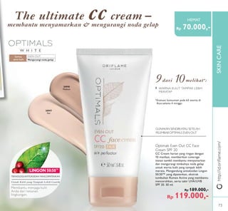 SKINCARESKINCARE
W H I T E
EVEN OUT:
LINGON 50:50™
EVEN OUT:
LINGON 50:50
http://id.oriﬂame.com/
Mengurangi noda gelap
Semua
jenis kulit
GUNAKAN SENDIRIATAU SETELAH
PELEMBAB OPTIMALS EVEN OUT
Optimals Even Out CC Face
Cream SPF 20
CC Cream harian yang ringan dengan
10 manfaat, memberikan coverage
instan sambil membantu menyamarkan
dan mengurangi timbulnya noda gelap
untuk warna kulit yang tampak lebih
merata. Mengandung antioksidan Lingon
50:50™ yang dipatenkan, ekstrak
tumbuhan Rumex Active yang membantu
mencerahkan, serta tabir UVA/UVB
SPF 20. 50 ml.
Rp 189.000,-
Rp 119.000,-
30998
Medium
30997
Fair
TEKNOLOGI ANTIOKSIDAN YANG DIPATENKAN
Untuk Kulit yang Tampak Lebih Cantik
Membantu menjaga kulit
Anda dari tekanan
lingkungan.
9dari 10melihat*:
*Evaluasi konsumen pada 63 wanita di
Asia selama 4 minggu
› WARNA KULIT TAMPAK LEBIH
MERATA*
The ultimate cc cream –
membantu menyamarkan & mengurangi noda gelap
Rp 70.000,-
HEMAT
73
 