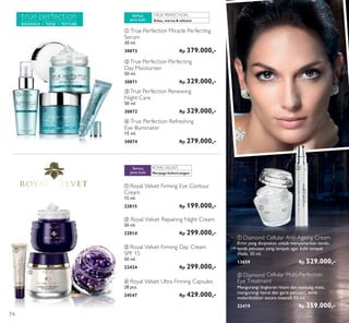 TRUE PERFECTION:
RADIANCE • TONE • TEXTURE
ROYALVELVET:
ቢ
ቢ
ቤ
ቤ
ባ
ባ
ባ
ብ
ብ
ቢ
ባ Diamond Cellular Multi-Perfection
Eye Treatment
Mengurangi lingkaran hitam dan kantung mata,
mengurangi kerut dan garis penuaan, serta
melembabkan secara intensif. 15 ml.
22419 Rp 359.000,-
ቢ Diamond Cellular Anti-Ageing Cream
Krim yang diciptakan untuk menyamarkan tanda-
tanda penuaan yang tampak agar kulit tampak
muda. 50 ml.
13659 Rp 529.000,-
ባ True Perfection Perfecting
Day Moisturiser
50 ml.
30871 Rp 329.000,-
ቤ True Perfection Renewing
Night Care
50 ml.
30872 Rp 329.000,-
ብ True Perfection Refreshing
Eye Illuminator
15 ml.
30874 Rp 279.000,-
Kilau, warna & tekstur
Semua
jenis kulit
ቢ True Perfection Miracle Perfecting
Serum
30 ml.
30873 Rp 379.000,-
Menjaga kekencangan
Semua
jenis kulit
ብ Royal Velvet Ultra Firming Capsules
28 pcs.
24547 Rp 429.000,-
ቢ Royal Velvet Firming Eye Contour
Cream
15 ml.
22815 Rp 199.000,-
ቤ Royal Velvet Firming Day Cream
SPF 15
50 ml.
22424 Rp 299.000,-
ባ Royal Velvet Repairing Night Cream
50 ml.
22814 Rp 299.000,-
74
 