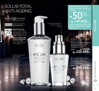 SKINCARE
ቤ
ብ
http://id.oriﬂame.com/
DENGAN BUBUK MIKRO BERLIAN SEJATI
tanda-tanda penuaan
Semua
jenis kulit
DIAMOND CELLULAR:
Bubuk berlian asli
Kemewahan sejati dalam
perawatan kulit, membantu
mengungkapkan kulit yang
tampak cantik bercahaya..
Ekstrak white trufﬂe
dari perancis selatan
Kelezatan berharga
dengan antioksidan dan
sifat menghidrasi.
SOLUSITOTAL
ANTI-AGEING
MEMBUAT KULIT ANDA
BEGITU BERSIH
MENJAGA KEREMAJAAN
KULIT KETIKA ANDA
TIDUR
ቤ Diamond Cellular Micellar
Solution Cleanser
Pembersih, penyegar, dan penghapus
make-up yang terkesan mewah.
Mengangkat kotoran tanpa
menggunakan air. 200 ml.
21339 Rp 299.000,-
Rp 225.000,-
ብ Diamond Cellular Night
Restorative Treatment
Gunakan sebelum tidur untuk
perawatan sepanjang malam.30 ml.
18437 Rp 529.000,-
Rp 399.000,-
DAPATKAN Diamond
Cellular Micellar Solution
Cleanser
-50%
setiap pembelian Diamond
Cellular Night Restorative
Treatment
Rp 149.000,-
75
 