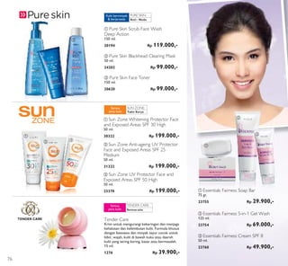 PURE SKIN:
TENDER CARE
SUN ZONE:
TENDER CARE:
ቢ
ቢ
ባ
ባ
ባ
ቤ
ቤ
ቤቢ
ባ Essentials Fairness 5-in-1 Gel Wash
125 ml.
23754 Rp 69.000,-
ቢ Essentials Fairness Soap Bar
75 gr.
23755 Rp 29.900,-
ቤ Essentials Fairness Cream SPF 8
50 ml.
23760 Rp 49.900,-
ቢ Pure Skin Scrub Face Wash
Deep Action
150 ml.
20194 Rp 119.000,-
ቤ Pure Skin Face Toner
150 ml.
20620 Rp 99.000,-
ባ Pure Skin Blackhead Clearing Mask
50 ml.
24202 Rp 99.000,-
Anti - Noda
Kulit berminyak
& berjerawat
Tabir Surya
Semua
jenis kulit
ቢ Sun Zone Whitening Protector Face
and Exposed Areas SPF 30 High
50 ml.
30322 Rp 199.000,-
ቤ Sun Zone UV Protector Face and
Exposed Areas SPF 50 High
50 ml.
23378 Rp 199.000,-
ባ Sun Zone Anti-ageing UV Protector
Face and Exposed Areas SPF 25
Medium
50 ml.
31322 Rp 199.000,-
Semua usia
Semua
jenis kulit
Tender Care
Krim untuk mengurangi kekeringan dan menjaga
kehalusan dan kelembutan kulit. Formula khusus
dengan beeswax dan minyak sayur cocok untuk
bibir, wajah, kulit di bawah kuku atau daerah
kulit yang sering kering, kasar atau bermasalah.
15 ml.
1276 Rp 39.900,-
76
 