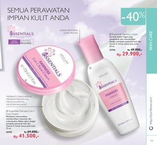 ESSENTIALS:
SKINCARE
ብ
ቦ
-40%
http://id.oriﬂame.com/
DIBUAT DENGAN KEPEDULIAN.DIGUNAKAN
DENGAN CINTA.
Mencerahkan
Semua
jenis kulit
SEMUA PERAWATAN
IMPIAN KULIT ANDA
LOSION PENCERAH
ULTRA RINGAN
MEMBANTU MENGHIDRASI,
MERAWAT, MELINDUNGI,
MENGHALUSKAN &
MENCERAHKAN KULIT
ቦ Essentials Fairness Lotion
Formula ekstra ringan yang
menghidrasi dan mencerahkan.
Dengan kompleks pencerah kulit dan
vitamin E. Untuk semua jenis kulit.
50 ml.
23764 Rp 49.900,-
Rp 29.900,-
ብ Essentials Fairness 5-in-1
Face Cream
Membantu mencerahkan,
membersihkan, menutrisi, dan
melembutkan. Bebas sabun dengan
kompleks pencerah kulit dan
Vitamin E. Untuk semua jenis kulit.
75 ml.
26530 Rp 69.000,-
Rp 41.500,-
77
 