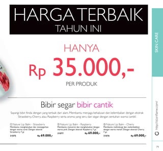 SKINCARE
HARGATERBAIK
TAHUN INI
HANYA
http://id.oriﬂame.com/
Bibir segar bibir cantik
ቢ Nature Lip Balm - Strawberry
Membantu menghaluskan dan menyegarkan
dengan warna coral. Dengan ekstrak
Strawberry. 7 gr.
31075 Rp 69.000,-
ቤ Nature Lip Balm - Cherry
Membantu melindungi dan melembabkan
dengan warna merah. Dengan ekstrak Cherry.
7 gr.
31076 Rp 69.000,-
ባ Nature Lip Balm - Raspberry
Membantu menutrisi dan menghaluskan dengan
warna pink. Dengan ekstrak Raspberry. 7 gr.
31077 Rp 69.000,-
Sayangi bibir Anda dengan yang terbaik dari alam. Membantu menjaga kehalusan dan kelembaban dengan ekstrak
Strawberry, Cherry, atau Raspberry serta aroma yang seru dan segar dengan sentuhan warna cantik!
PER PRODUK
Rp 35.000,-
79
 