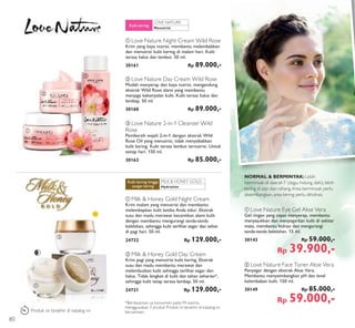 MILK & HONEY GOLD:
LOVE NATURE:
ቢ
ቢ
ባ
ባ
ቤ
LAST
TIME
ቢ Love Nature Eye Gel Aloe Vera
Gel ringan yang cepat menyerap, membantu
menyejukkan dan menyegarkan kulit di sekitar
mata, membantu hidrasi dan mengurangi
tanda-tanda kelelahan. 15 ml.
30143 Rp 59.000,-
Rp 39.900,-
NORMAL & BERMINYAK:Lebih
berminyak di daerahT (dagu, hidung, dahi), lebih
kering di pipi dan rahang.Area berminyak perlu
diseimbangkan, area kering perlu dihidrasi.
Menutrisi
Kulit kering
ባ Love Nature Day Cream Wild Rose
Mudah menyerap dan kaya nutrisi, mengandung
ekstrak Wild Rose alami yang membantu
menjaga kekenyalan kulit. Kulit terasa halus dan
lembap. 50 ml.
30160 Rp 89.000,-
ቢ Love Nature Night Cream Wild Rose
Krim yang kaya nutrisi, membantu melembabkan
dan menutrisi kulit kering di malam hari. Kulit
terasa halus dan lembut. 50 ml.
30161 Rp 89.000,-
ቤ Love Nature 2-in-1 Cleanser Wild
Rose
Pembersih wajah 2-in-1 dengan ekstrak Wild
Rose Oil yang menutrisi, tidak menyebabkan
kulit kering. Kulit terasa lembut ternutrisi. Untuk
setiap hari. 150 ml.
30163 Rp 85.000,-
ባ Milk & Honey Gold Day Cream
Krim pagi yang menutrisi kulit kering. Ekstrak
susu dan madu membantu merawat dan
melembutkan kulit sehingga terlihat segar dan
halus. Tidak lengket di kulit dan tahan seharian*,
sehingga kulit tetap terasa lembap. 50 ml.
24731 Rp 129.000,-
ቢ Milk & Honey Gold Night Cream
Krim malam yang menutrisi dan membantu
melembapkan kulit ketika Anda tidur. Ekstrak
susu dan madu merawat kecantikan alami kulit
dengan membantu mengurangi tanda-tanda
kelelahan, sehingga kulit terlihat segar dan sehat
di pagi hari. 50 ml.
24732 Rp 129.000,-
Hydration
Kulit kering hingga
sangat kering
ባ Love Nature Face Toner Aloe Vera
Penyegar dengan ekstrak Aloe Vera.
Membantu menyeimbangkan pH dan level
kelembaban kulit. 150 ml.
30149 Rp 85.000,-
Rp 59.000,-*Berdasarkan uji konsumen pada 94 wanita,
menggunakan 3 produk Produk ini terakhir di katalog ini
bersamaan.Produk ini terakhir di katalog ini
80
 
