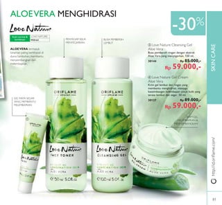 LOVE NATURE:
SKINCARE
ቢ
ባ ቤ
ብ
-30%
http://id.oriﬂame.com/
ብ Love Nature Gel Cream
Aloe Vera
Krim gel lembut dan ringan yang
membantu menghidrasi, menjaga
keseimbangan kelembapan untuk kulit yang
terasa lembut dan segar. 50 ml.
30127 Rp 89.000,-
Rp 59.000,-
ቤ Love Nature Cleansing Gel
Aloe Vera
Busa pembersih ringan dengan ekstrak
Aloe Vera yang menyegarkan. 150 ml.
30144 Rp 85.000,-
Rp 59.000,-
Hidrasi
Kulit normal &
kombinasi
ALOEVERA MENGHIDRASI
ALOEVERA termasuk
tanaman paling berkhasiat di
dunia tumbuhan, membantu
menyeimbangkan dan
melembapkan.
KRIM GEL
MELEMBAPKAN &
MENYEIMBANGKAN
PENYEGAR SEJUK
MENYEGARKAN
GEL MATA SEGAR
YANG MEMBANTU
MELEMBAPKAN
BUSA PEMBERSIH
LEMBUT
81
 