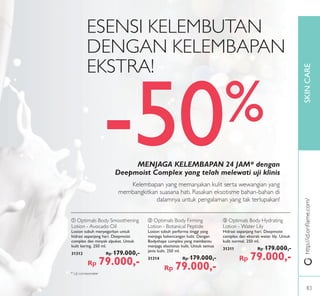 SKINCARE
ቤ Optimals Body Hydrating
Lotion - Water Lily
Hidrasi sepanjang hari. Deepmoist
complex dan ekstrak water lily. Untuk
kulit normal. 250 ml.
31311 Rp 179.000,-
Rp 79.000,-
ባ Optimals Body Firming
Lotion - Botanical Peptide
Losion tubuh performa tinggi yang
menjaga kekencangan kulit. Dengan
Bodyshape complex yang membantu
menjaga elastisitas kulit. Untuk semua
jenis kulit. 250 ml.
31314 Rp 179.000,-
Rp 79.000,-
ቢ Optimals Body Smoothening
Lotion - Avocado Oil
Losion tubuh menyegarkan untuk
hidrasi sepanjang hari. Deepmoist
complex dan minyak alpukat. Untuk
kulit kering. 250 ml.
31312 Rp 179.000,-
Rp 79.000,-
Kelembapan yang memanjakan kulit serta wewangian yang
membangkitkan suasana hati. Rasakan eksotisme bahan-bahan di
dalamnya untuk pengalaman yang tak terlupakan!
MENJAGA KELEMBAPAN 24 JAM* dengan
Deepmoist Complex yang telah melewati uji klinis
ESENSI KELEMBUTAN
DENGAN KELEMBAPAN
EKSTRA!
http://id.oriﬂame.com/
* Uji corneometer
-50%
83
 