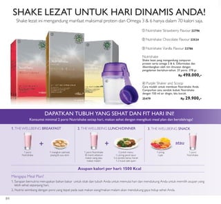 + +
ቢ
ባ
ቤ
ብ
ቢ Nutrishake Strawberry Flavour 22796
Nutrishake
Shake lezat yang mengandung campuran
protein serta omega 3 & 6. Diformulasi dan
dikembangkan oleh tim ilmuwan dengan
pengalaman bertahun-tahun. 21 porsi. 378 gr.
Rp 498.000,-
ባ Nutrishake Chocolate Flavour 23524
ቤ Nutrishake Vanilla Flavour 22786
ብ Purple Shaker and Scoop
Cara mudah untuk membuat Nutrishake Anda.
Campurkan satu sendok bubuk Nutrishake
dengan 150 ml air dingin, lalu kocok.
25479 Rp 29.900,-
SHAKE LEZAT UNTUK HARI DINAMIS ANDA!
Shake lezat ini mengandung manfaat maksimal protein dan Omega 3 & 6 hanya dalam 70 kalori saja.
DAPATKAN TUBUH YANG SEHAT DAN FIT HARI INI!
Konsumsi minimal 2 porsi Nutrishake setiap hari, makan sehat dengan mengikuti meal plan dan berolahraga!
Mengapa Meal Plan?
1. Sarapan bernutrisi merupakan bahan bakar untuk otak dan tubuh Anda untuk memulai hari dan mendukung Anda untuk memilih asupan yang
lebih sehat sepanjang hari.
2. Nutrisi seimbang dengan porsi yang tepat pada saat makan siang/makan malam akan mendukung gaya hidup sehat Anda.
Asupan kalori per hari: 1500 Kcal
1. THE WELLBEING BREAKFAST
1 porsi
Nutrishake
1 mangkuk oatmeal,
pisang & susu skim
2.THE WELLBEING LUNCH/DINNER
1 porsi Nutrishake
30 menit sebelum
makan siang atau
makan malam
Contoh menu:
½ piring pecel sayur
3-6 sendok beras merah
1-2 tusuk sate ayam
3.THE WELLBEING SNACK
1 porsi
Nutrishake
1 piring
rujak
atau
84
 