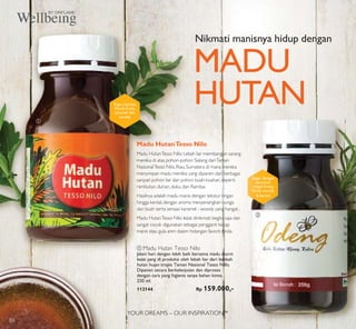 YOUR DREAMS – OUR INSPIRATION™
ባ
ቢ
ቢ Madu Hutan Tesso Nilo
Jalani hari dengan lebih baik bersama madu murni
lezat yang di produksi oleh lebah liar dari lembah
hutan hujan tropis Taman Nasional Tesso Nillo.
Dipanen secara berkelanjutan dan diproses
dengan cara yang higienis tanpa bahan kimia.
250 ml.
112144 Rp 159.000,-
Nikmati manisnya hidup dengan
MADU
HUTAN
Madu HutanTesso Nilo
Madu HutanTesso Nilo Lebah liar membangun sarang
mereka di atas pohon-pohon Sialang dariTaman
NasionalTesso Nilo,Riau,Sumatera di mana mereka
menyimpan madu mereka yang dipanen dari berbagai
saripati pohon liar dan pohon buah-buahan,seperti
rambutan,durian,duku,dan Rambai.
Hasilnya adalah madu manis dengan tekstur ringan
hingga kental,dengan aroma menyenangkan bunga
dan buah serta sensasi karamel - woody yang hangat .
Madu HutanTesso Nilo lezat dinikmati begitu saja dan
sangat cocok digunakan sebagai pengganti kecap
manis atau gula aren dalam hidangan favorit Anda.
Kaya citarasa
Floral-fruity,
caramel dan
woody
Segar dengan
sentuhan
ringan fruity,
ﬂoral,woody
& herbal
86
 